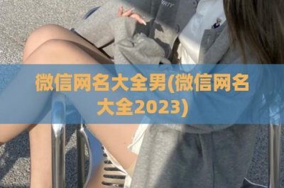 ​微信网名大全男(微信网名大全2024)