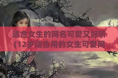 ​适合女生的网名可爱又好听(12岁适合用的女生可爱网名)